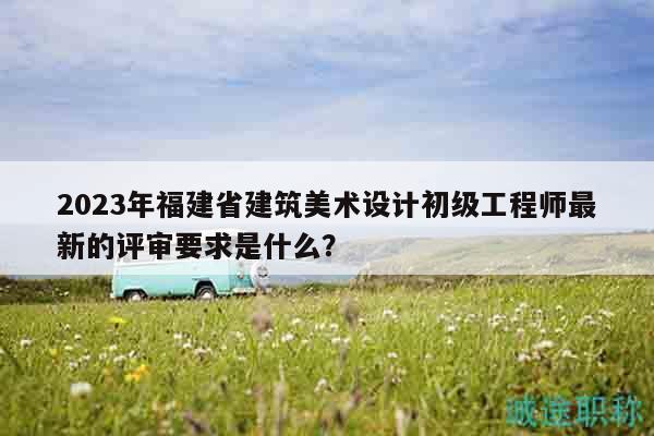 2023年福建省建筑美術(shù)設(shè)計(jì)初級(jí)工程師最新的評(píng)審要求是什么？