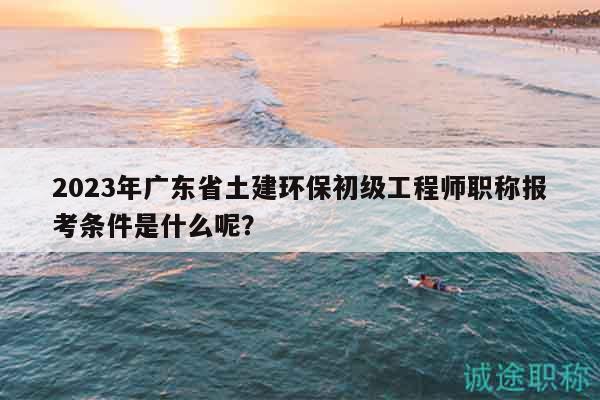 2023年廣東省土建環(huán)保初級工程師職稱報考條件是什么呢？
