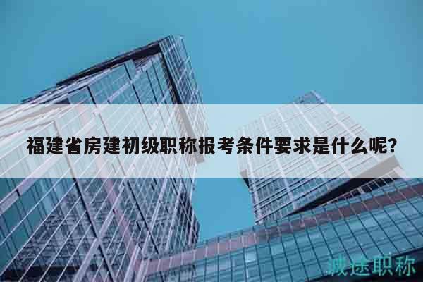 福建省房建初級職稱報考條件要求是什么呢？