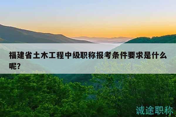 福建省土木工程中級職稱報考條件要求是什么呢？