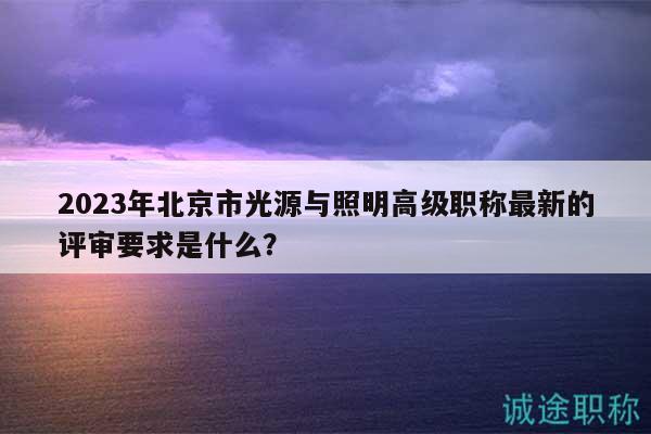 2023年北京市光源與照明高級職稱最新的評審要求是什么？