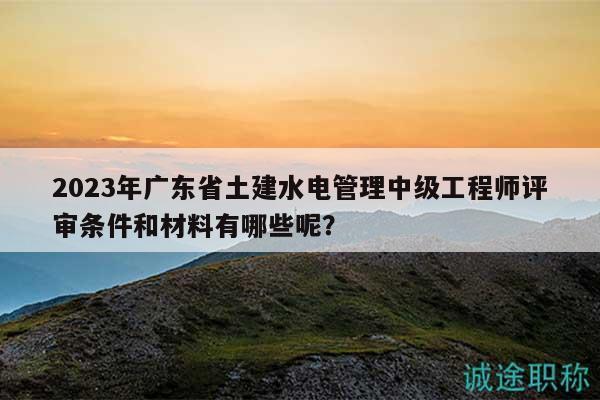 2023年廣東省土建水電管理中級(jí)工程師評(píng)審條件和材料有哪些呢？