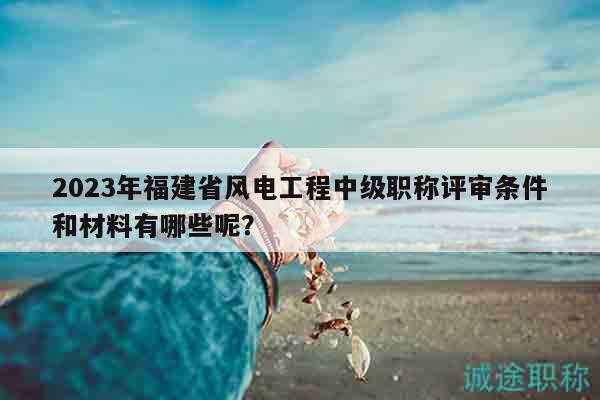 2023年福建省風(fēng)電工程中級職稱評審條件和材料有哪些呢？