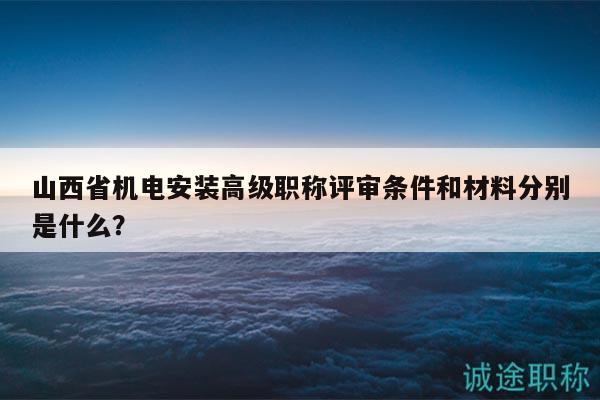 山西省機電安裝高級職稱評審條件和材料分別是什么？
