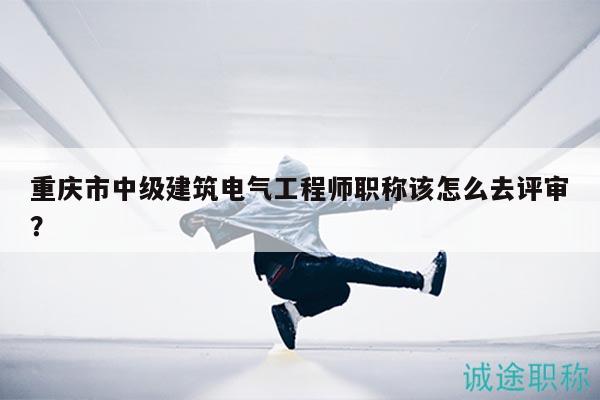重慶市中級建筑電氣工程師職稱該怎么去評審？