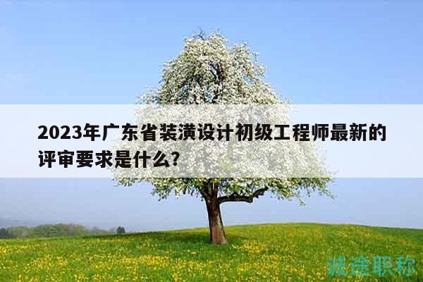 2023年廣東省裝潢設(shè)計(jì)初級(jí)工程師最新的評(píng)審要求是什么？