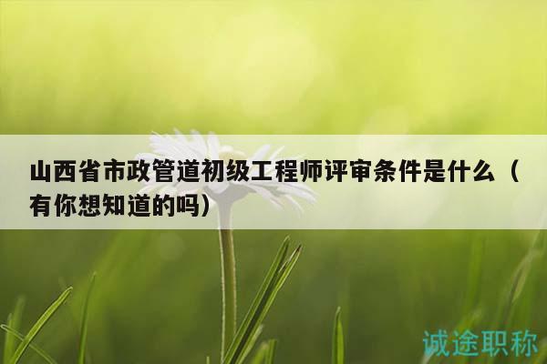 山西省市政管道初級工程師評審條件是什么（有你想知道的嗎）