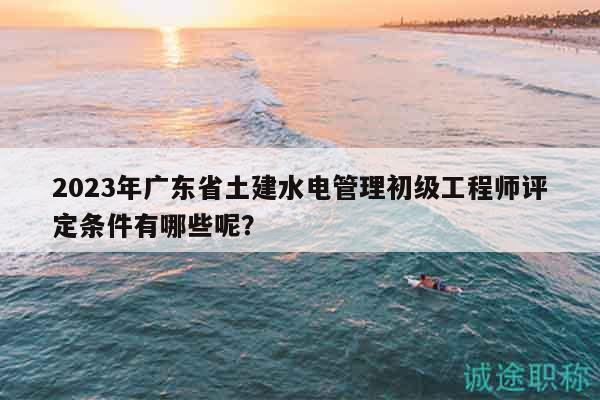 2023年廣東省土建水電管理初級(jí)工程師評(píng)定條件有哪些呢？