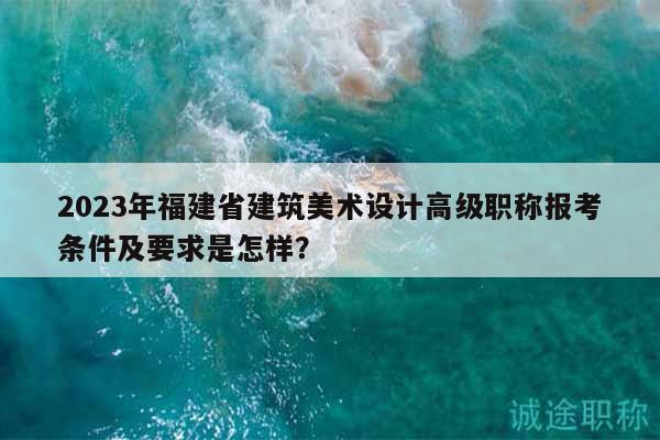 2023年福建省建筑美術(shù)設(shè)計(jì)高級(jí)職稱報(bào)考條件及要求是怎樣？