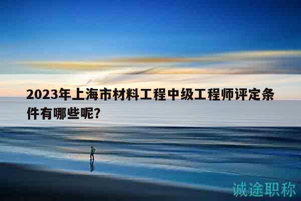 2023年上海市材料工程中級工程師評定條件有哪些呢？