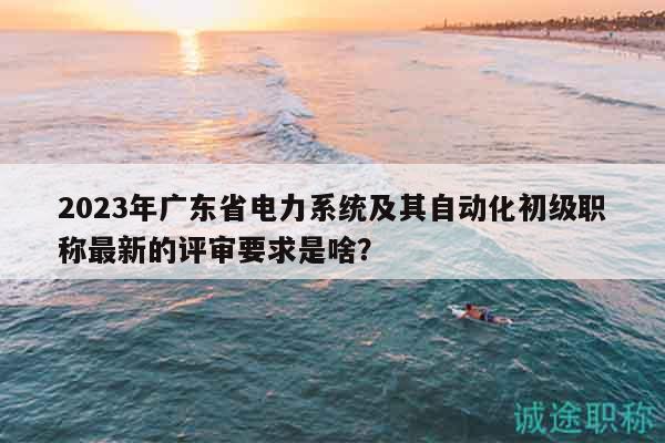 2023年廣東省電力系統(tǒng)及其自動化初級職稱最新的評審要求是啥？