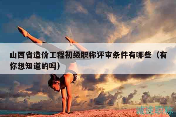山西省造價工程初級職稱評審條件有哪些（有你想知道的嗎）
