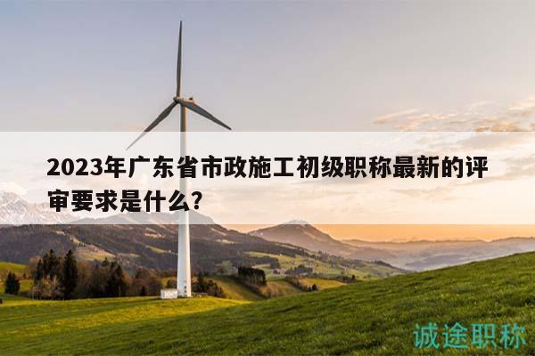2023年廣東省市政施工初級(jí)職稱最新的評(píng)審要求是什么？