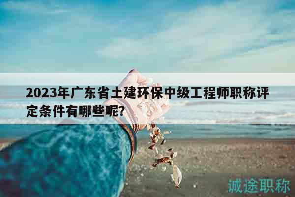 2023年廣東省土建環(huán)保中級工程師職稱評定條件有哪些呢？