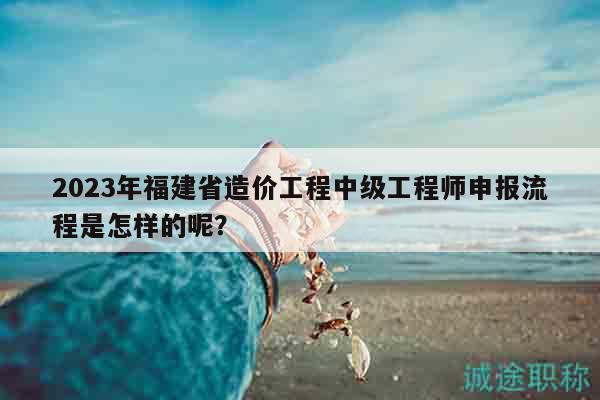 2023年福建省造價工程中級工程師申報流程是怎樣的呢？
