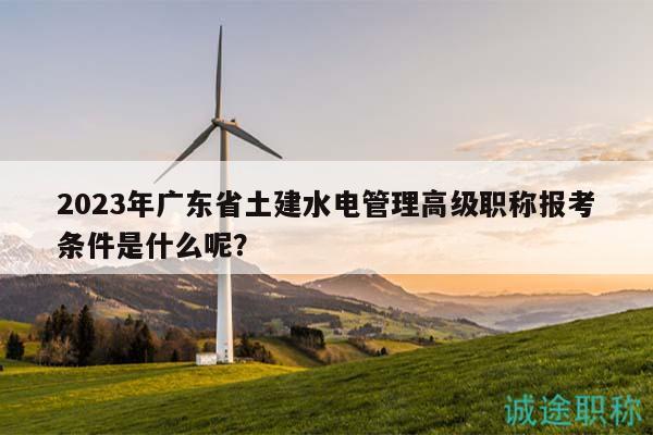 2023年廣東省土建水電管理高級(jí)職稱報(bào)考條件是什么呢？