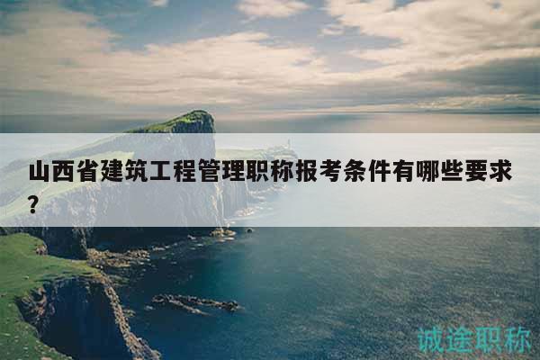 山西省建筑工程管理職稱報考條件有哪些要求？