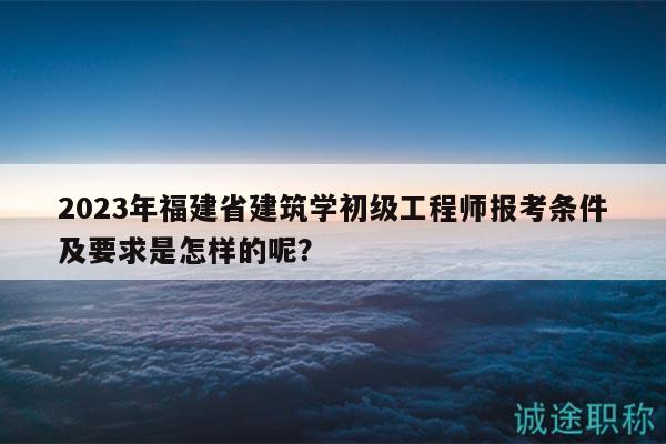 2023年福建省建筑學(xué)初級(jí)工程師報(bào)考條件及要求是怎樣的呢？
