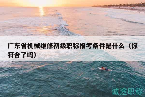 廣東省機械維修初級職稱報考條件是什么（你符合了嗎）