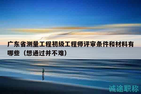 廣東省測量工程初級工程師評審條件和材料有哪些（想通過并不難）