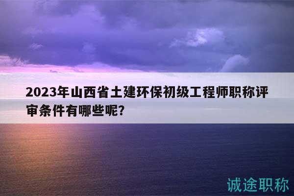 2023年山西省土建環(huán)保初級工程師職稱評審條件有哪些呢？