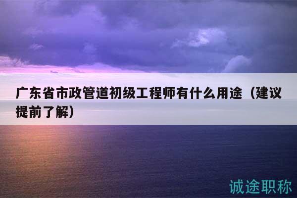 廣東省市政管道初級工程師有什么用途（建議提前了解）