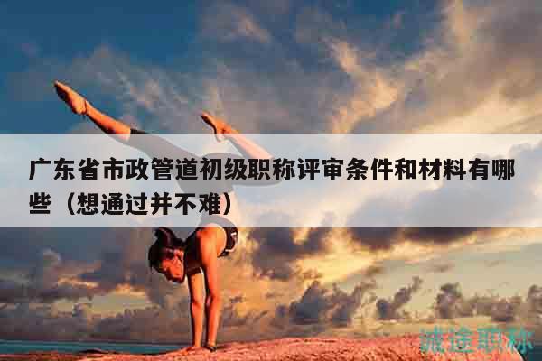 廣東省市政管道初級職稱評審條件和材料有哪些（想通過并不難）