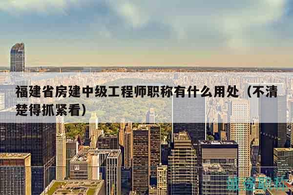 福建省房建中級(jí)工程師職稱有什么用處（不清楚得抓緊看）