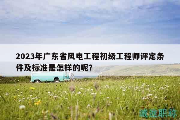 2023年廣東省風電工程初級工程師評定條件及標準是怎樣的呢？
