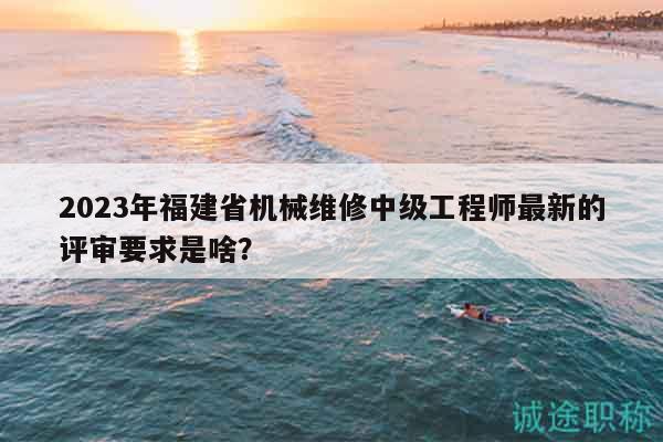 2023年福建省機(jī)械維修中級工程師最新的評審要求是啥？