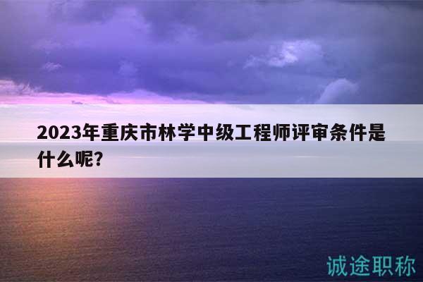 2023年重慶市林學(xué)中級(jí)工程師評(píng)審條件是什么呢？