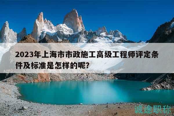 2023年上海市市政施工高級工程師評定條件及標(biāo)準是怎樣的呢？