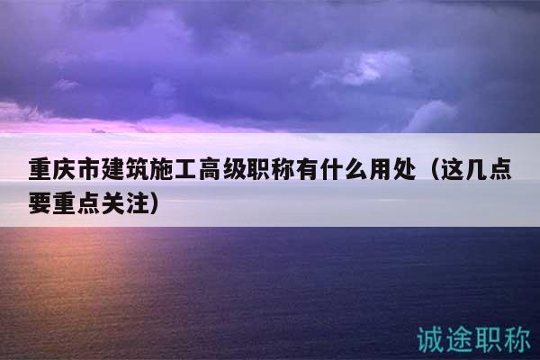 重慶市建筑施工高級職稱有什么用處（這幾點要重點關(guān)注）