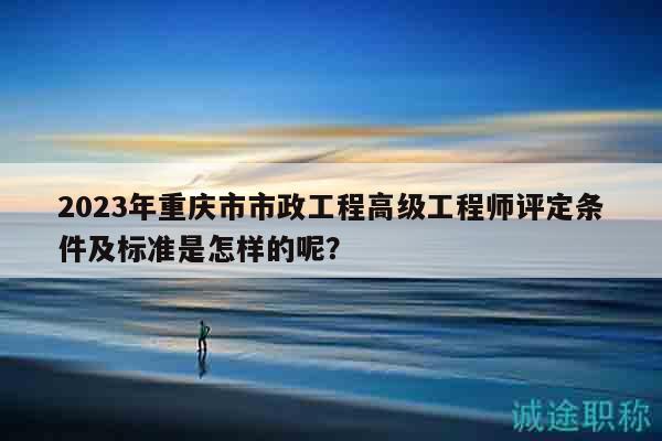 2023年重慶市市政工程高級工程師評定條件及標(biāo)準(zhǔn)是怎樣的呢？