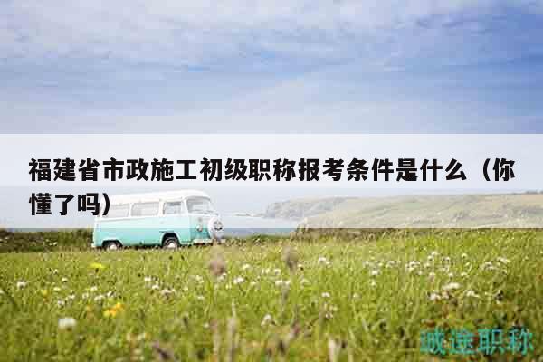 福建省市政施工初級職稱報考條件是什么（你懂了嗎）