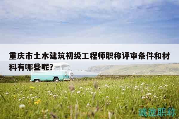 重慶市土木建筑初級工程師職稱評審條件和材料有哪些呢？
