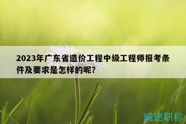 2023年廣東省造價(jià)工程中級工程師報(bào)考條件及要求是怎樣的呢？