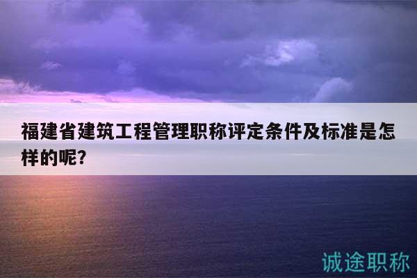 福建省建筑工程管理職稱評(píng)定條件及標(biāo)準(zhǔn)是怎樣的呢？