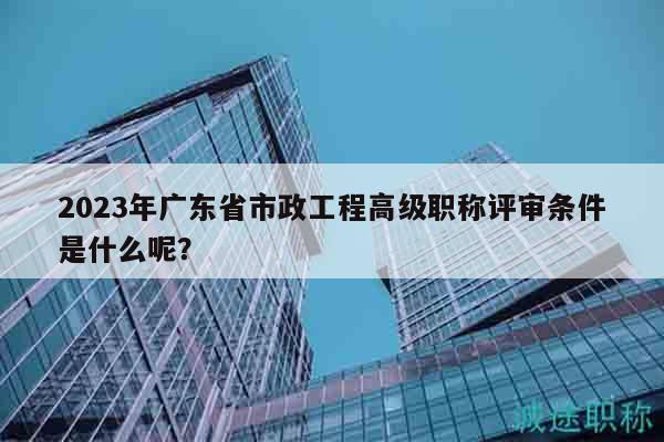 2023年廣東省市政工程高級(jí)職稱評(píng)審條件是什么呢？