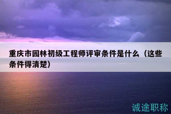重慶市園林初級(jí)工程師評(píng)審條件是什么（這些條件得清楚）