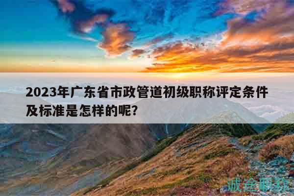 2023年廣東省市政管道初級(jí)職稱評(píng)定條件及標(biāo)準(zhǔn)是怎樣的呢？