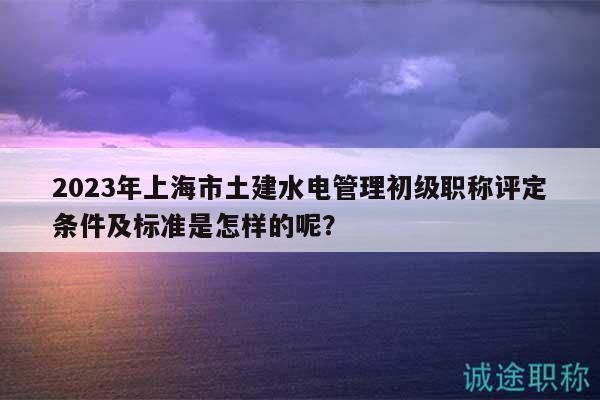 2023年上海市土建水電管理初級職稱評定條件及標(biāo)準(zhǔn)是怎樣的呢？