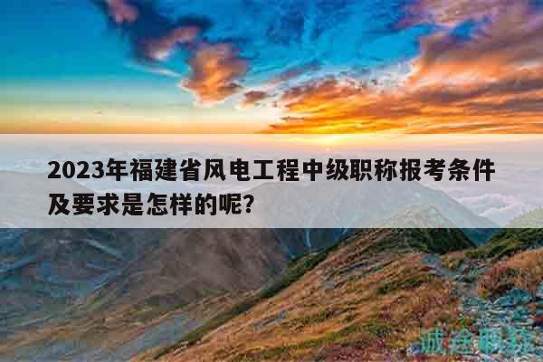 2023年福建省風(fēng)電工程中級職稱報考條件及要求是怎樣的呢？
