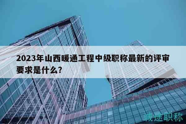 2023年山西暖通工程中級(jí)職稱最新的評(píng)審要求是什么？