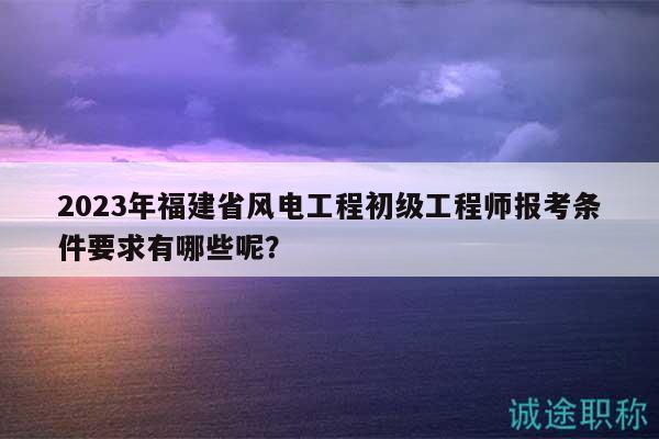 2023年福建省風(fēng)電工程初級工程師報考條件要求有哪些呢？