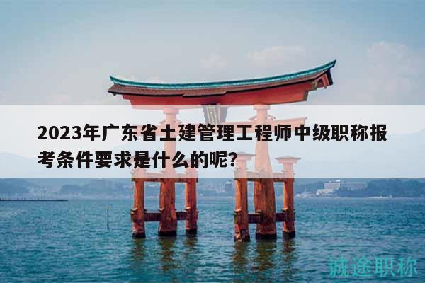 2023年廣東省土建管理工程師中級(jí)職稱報(bào)考條件要求是什么的呢？
