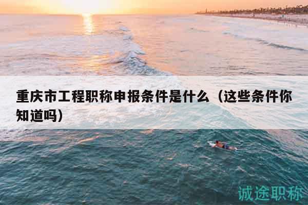 重慶市工程職稱申報(bào)條件是什么（這些條件你知道嗎）