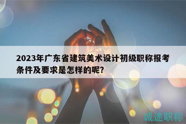 2023年廣東省建筑美術(shù)設(shè)計(jì)初級職稱報(bào)考條件及要求是怎樣的呢？