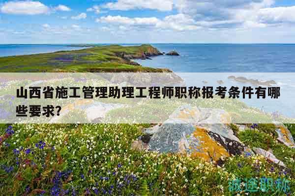 山西省施工管理助理工程師職稱報考條件有哪些要求？