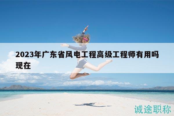 2023年廣東省風(fēng)電工程高級(jí)工程師有用嗎現(xiàn)在